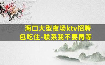 海口大型夜场ktv招聘包吃住-联系我不要再等